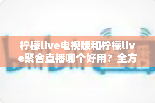 柠檬live电视版和柠檬live聚合直播哪个好用?全方位深度对比测评,帮你一次选对不踩坑 柠檬live电视版和柠檬live聚合直播哪个好用?全方位深度对比测评,帮你一次选对不踩坑