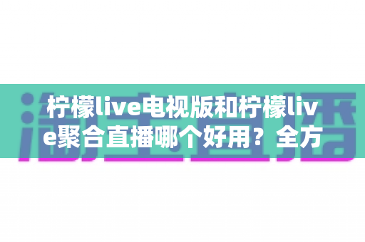 柠檬live电视版和柠檬live聚合直播哪个好用?全方位深度对比测评,帮你一次选对不踩坑 柠檬live电视版和柠檬live聚合直播哪个好用?全方位深度对比测评,帮你一次选对不踩坑