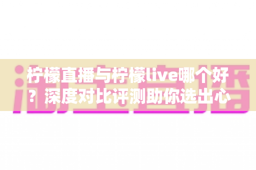 柠檬直播与柠檬live哪个好?深度对比评测助你选出心仪直播平台 柠檬直播与柠檬live哪个好?深度对比评测助你选出心仪直播平台