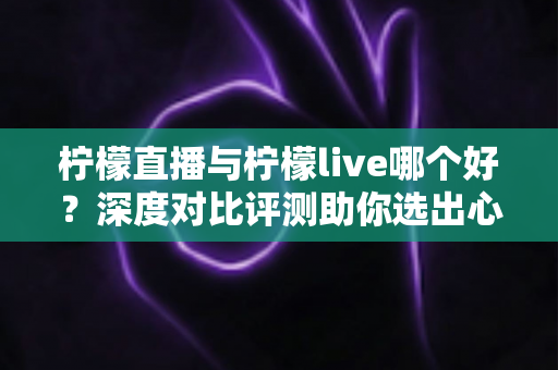 柠檬直播与柠檬live哪个好？深度对比评测助你选出心仪直播平台
