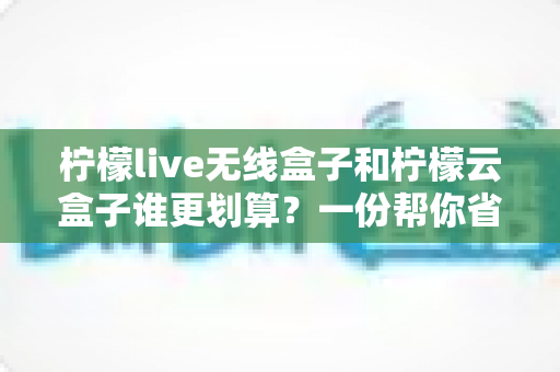柠檬live无线盒子和柠檬云盒子谁更划算?一份帮你省钱的深度选购指南 柠檬live无线盒子和柠檬云盒子谁更划算?一份帮你省钱的深度选购指南