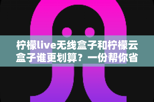柠檬live无线盒子和柠檬云盒子谁更划算?一份帮你省钱的深度选购指南 柠檬live无线盒子和柠檬云盒子谁更划算?一份帮你省钱的深度选购指南