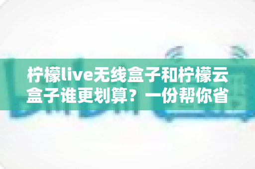 柠檬live无线盒子和柠檬云盒子谁更划算？一份帮你省钱的深度选购指南