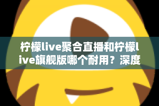 柠檬live聚合直播和柠檬live旗舰版哪个耐用？深度对比与选购全指南