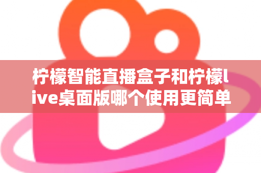 柠檬智能直播盒子和柠檬live桌面版哪个使用更简单？新手主播必看的深度对比与选购指南