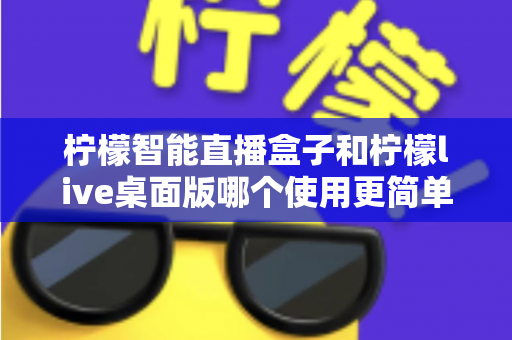 柠檬智能直播盒子和柠檬live桌面版哪个使用更简单？新手主播必看的深度对比与选购指南