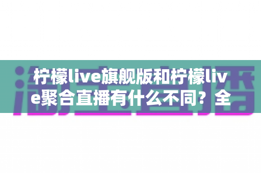 柠檬live旗舰版和柠檬live聚合直播有什么不同？全面解析两大版本核心差异与选购指南