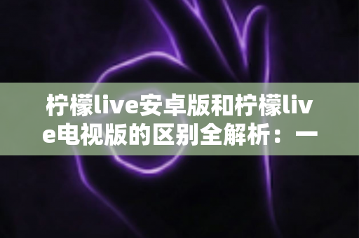 柠檬live安卓版和柠檬live电视版的区别全解析：一文看懂移动端与大屏版如何选择，帮你找到最适合的观影方案