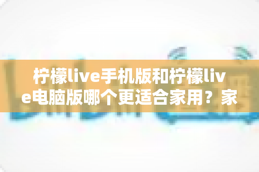 柠檬live手机版和柠檬live电脑版哪个更适合家用?家庭娱乐场景全面对比指南 柠檬live手机版和柠檬live电脑版哪个更适合家用?家庭娱乐场景全面对比指南