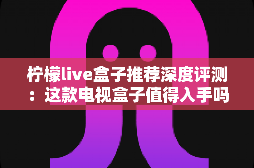 柠檬live盒子推荐深度评测：这款电视盒子值得入手吗？性能、画质与使用体验全面解析