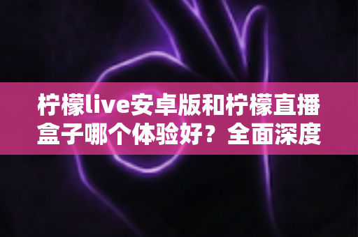 柠檬live安卓版和柠檬直播盒子哪个体验好？全面深度对比评测帮你一次选对