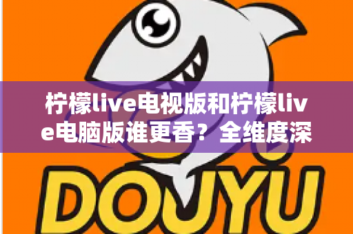柠檬live电视版和柠檬live电脑版谁更香？全维度深度对比评测，帮你选出最适合自己的观影神器