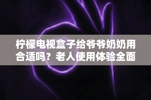 柠檬电视盒子给爷爷奶奶用合适吗?老人使用体验全面解析与实用设置指南 柠檬电视盒子给爷爷奶奶用合适吗?老人使用体验全面解析与实用设置指南