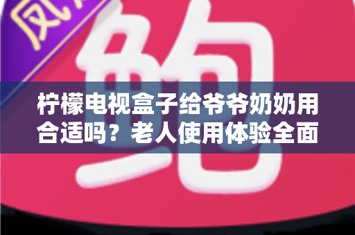 柠檬电视盒子给爷爷奶奶用合适吗?老人使用体验全面解析与实用设置指南 柠檬电视盒子给爷爷奶奶用合适吗?老人使用体验全面解析与实用设置指南