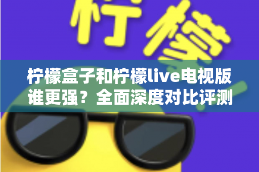 柠檬盒子和柠檬live电视版谁更强？全面深度对比评测帮你轻松做选择