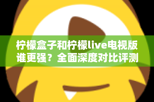 柠檬盒子和柠檬live电视版谁更强？全面深度对比评测帮你轻松做选择