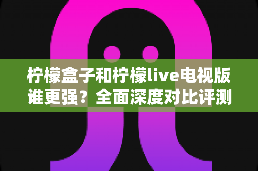 柠檬盒子和柠檬live电视版谁更强？全面深度对比评测帮你轻松做选择