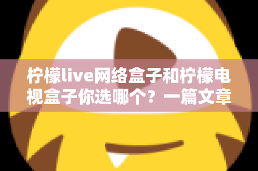 柠檬live网络盒子和柠檬电视盒子你选哪个？一篇文章看懂两款盒子的差异，选对家庭影音好帮手