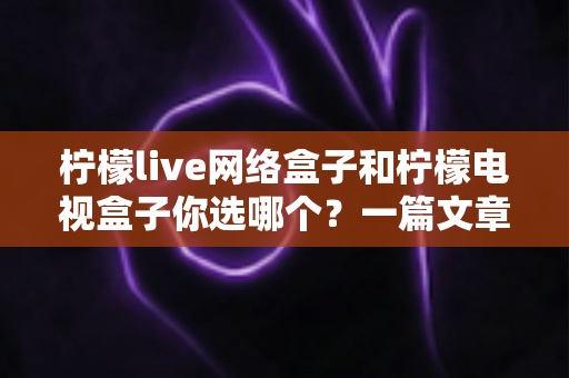 柠檬live网络盒子和柠檬电视盒子你选哪个？一篇文章看懂两款盒子的差异，选对家庭影音好帮手