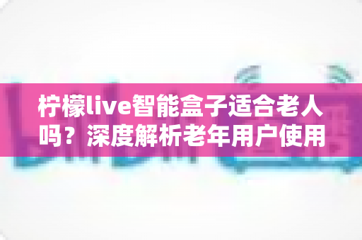 柠檬live智能盒子适合老人吗？深度解析老年用户使用体验与选购指南
