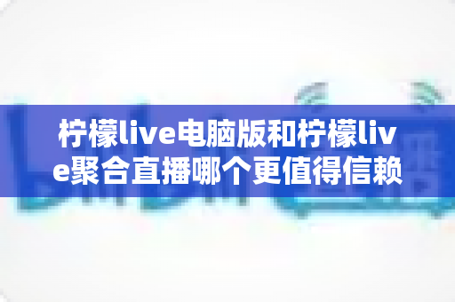 柠檬live电脑版和柠檬live聚合直播哪个更值得信赖?全面对比安全、功能与口碑的深度选购指南 柠檬live电脑版和柠檬live聚合直播哪个更值得信赖?全面对比安全、功能与口碑的深度选购指南