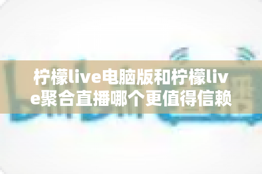 柠檬live电脑版和柠檬live聚合直播哪个更值得信赖？全面对比安全、功能与口碑的深度选购指南