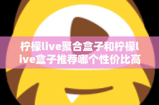 柠檬live聚合盒子和柠檬live盒子推荐哪个性价比高？一文看懂差异与选购建议