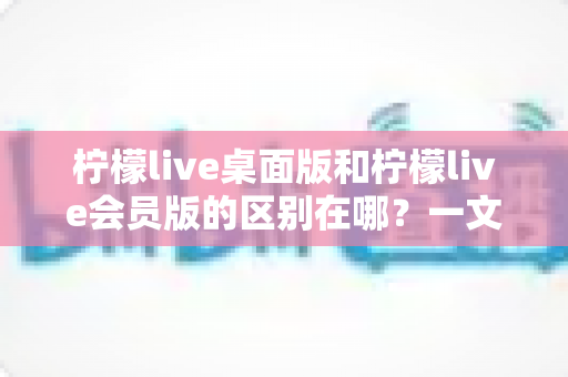 柠檬live桌面版和柠檬live会员版的区别在哪？一文看懂两大版本核心差异与选择指南