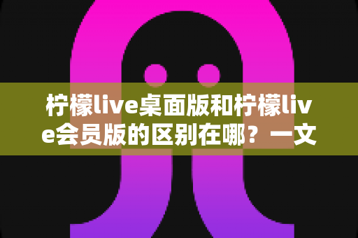 柠檬live桌面版和柠檬live会员版的区别在哪？一文看懂两大版本核心差异与选择指南