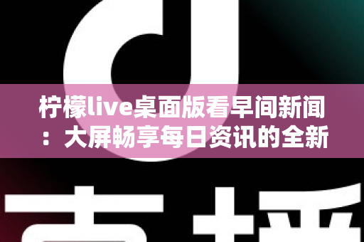 柠檬live桌面版看早间新闻:大屏畅享每日资讯的全新体验指南 柠檬live桌面版看早间新闻:大屏畅享每日资讯的全新体验指南