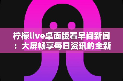 柠檬live桌面版看早间新闻:大屏畅享每日资讯的全新体验指南 柠檬live桌面版看早间新闻:大屏畅享每日资讯的全新体验指南