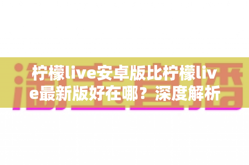 柠檬live安卓版比柠檬live最新版好在哪?深度解析安卓版的五大核心优势与选择指南 柠檬live安卓版比柠檬live最新版好在哪?深度解析安卓版的五大核心优势与选择指南