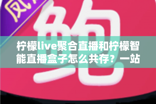 柠檬live聚合直播和柠檬智能直播盒子怎么共存？一站式避坑指南与实战方案全解析