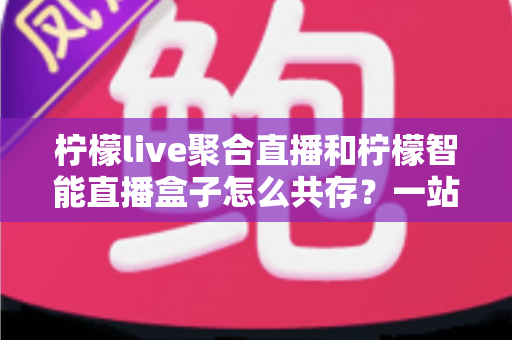 柠檬live聚合直播和柠檬智能直播盒子怎么共存？一站式避坑指南与实战方案全解析