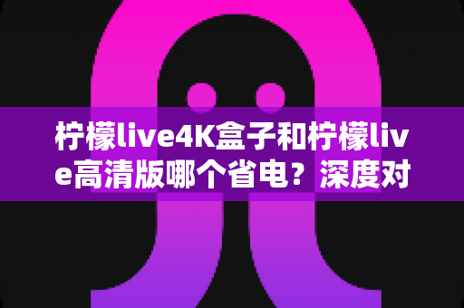 柠檬live4K盒子和柠檬live高清版哪个省电?深度对比分析与省电选购指南 柠檬live4K盒子和柠檬live高清版哪个省电?深度对比分析与省电选购指南