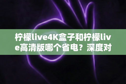 柠檬live4K盒子和柠檬live高清版哪个省电?深度对比分析与省电选购指南 柠檬live4K盒子和柠檬live高清版哪个省电?深度对比分析与省电选购指南