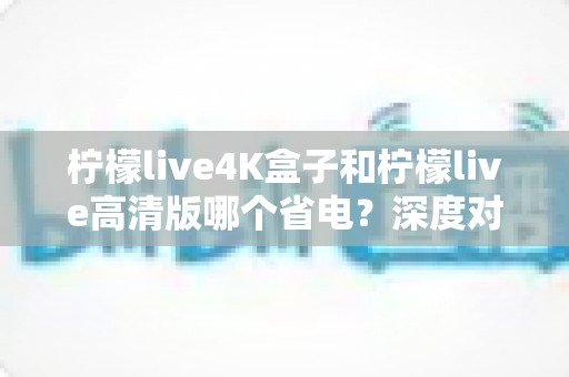 柠檬live4K盒子和柠檬live高清版哪个省电?深度对比分析与省电选购指南 柠檬live4K盒子和柠檬live高清版哪个省电?深度对比分析与省电选购指南