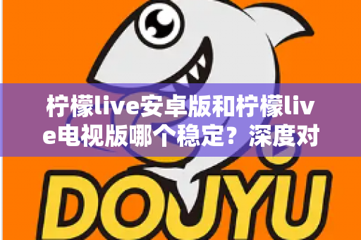 柠檬live安卓版和柠檬live电视版哪个稳定？深度对比分析与选择指南全解析