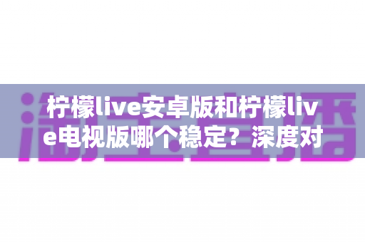 柠檬live安卓版和柠檬live电视版哪个稳定？深度对比分析与选择指南全解析