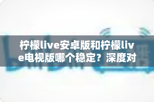 柠檬live安卓版和柠檬live电视版哪个稳定？深度对比分析与选择指南全解析