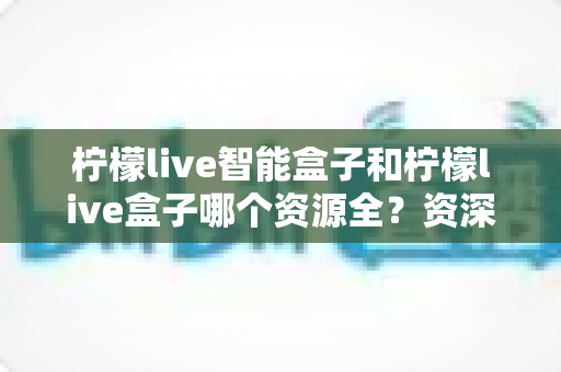 柠檬live智能盒子和柠檬live盒子哪个资源全？资深玩家深度实测对比，看完不再纠结选哪款
