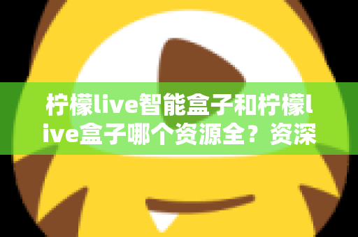 柠檬live智能盒子和柠檬live盒子哪个资源全？资深玩家深度实测对比，看完不再纠结选哪款