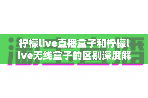 柠檬live直播盒子和柠檬live无线盒子的区别深度解析:选对设备,畅享高清大屏观影新体验 柠檬live直播盒子和柠檬live无线盒子的区别深度解析:选对设备,畅享高清大屏观影新体验