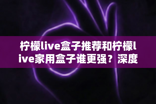 柠檬live盒子推荐和柠檬live家用盒子谁更强？深度对比解析助你精准选购不踩坑