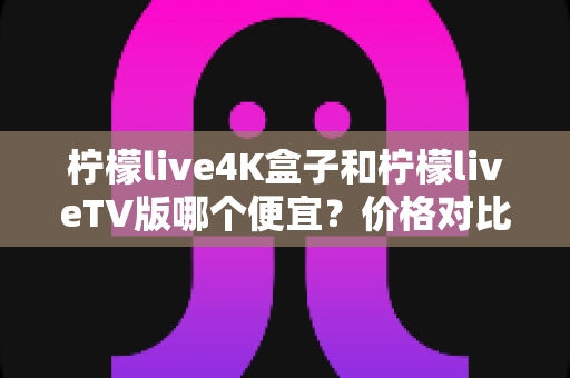 柠檬live4K盒子和柠檬liveTV版哪个便宜？价格对比与选购全攻略