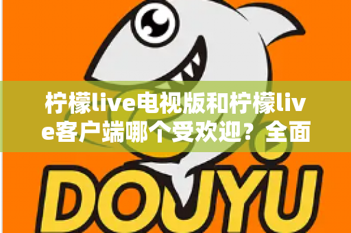 柠檬live电视版和柠檬live客户端哪个受欢迎？全面对比与使用指南一文读懂