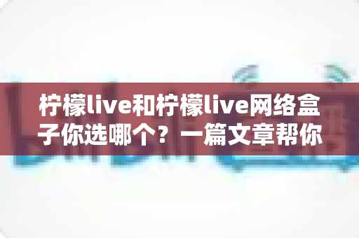柠檬live和柠檬live网络盒子你选哪个?一篇文章帮你理清思路、做出最适合的选择 柠檬live和柠檬live网络盒子你选哪个?一篇文章帮你理清思路、做出最适合的选择