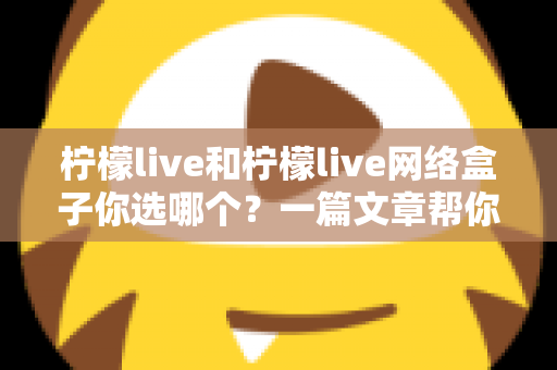 柠檬live和柠檬live网络盒子你选哪个?一篇文章帮你理清思路、做出最适合的选择 柠檬live和柠檬live网络盒子你选哪个?一篇文章帮你理清思路、做出最适合的选择