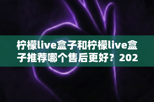 柠檬live盒子和柠檬live盒子推荐哪个售后更好？2025年最全售后对比与选购避坑指南