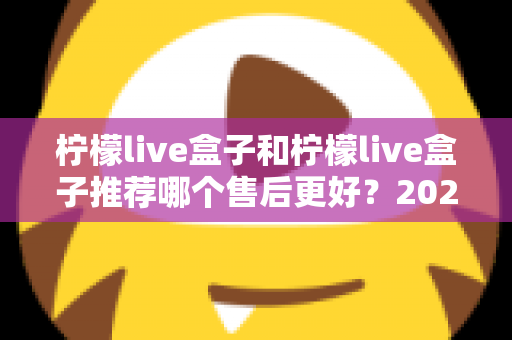 柠檬live盒子和柠檬live盒子推荐哪个售后更好？2025年最全售后对比与选购避坑指南